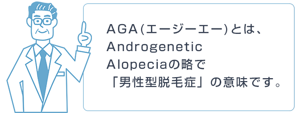 AGA(エージーエー)とは、 Androgenetic  Alopeciaの略で 「男性型脱毛症」の意味です。