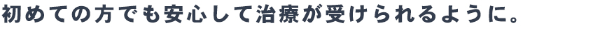 初めての方でも安心して
治療が受けられるように。